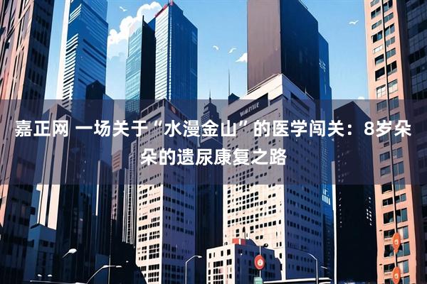 嘉正网 一场关于“水漫金山”的医学闯关:8岁朵朵的遗尿康复之路