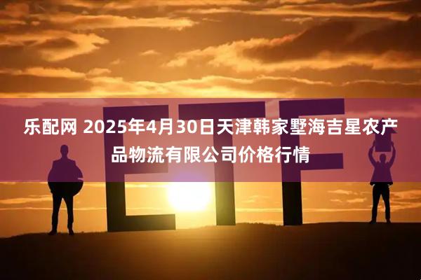 乐配网 2025年4月30日天津韩家墅海吉星农产品物流有限公司价格行情