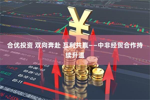 合优投资 双向奔赴 互利共赢——中非经贸合作持续升温