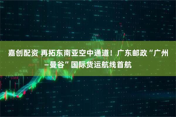 嘉创配资 再拓东南亚空中通道!广东邮政“广州—曼谷”国际货运航线首航
